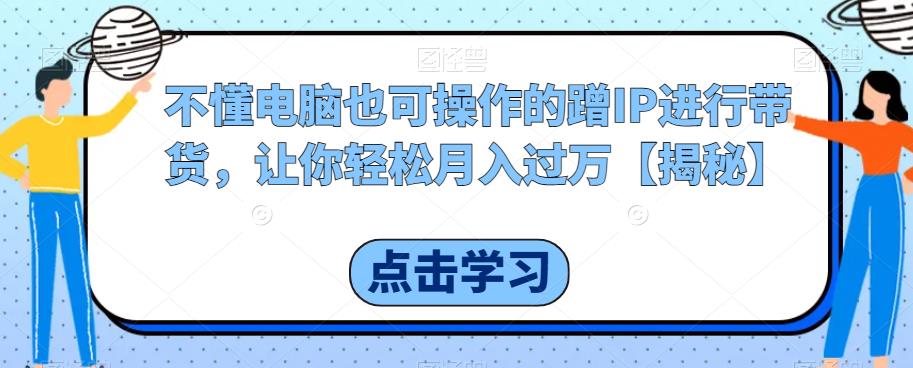 不懂电脑也可操作的蹭IP进行带货，让你轻松月入过万[揭秘]网赚课程-副业赚钱-互联网创业-手机赚钱-挂机躺赚-宅商社副业--精品课程-知识付费-源码分享宅商社副业