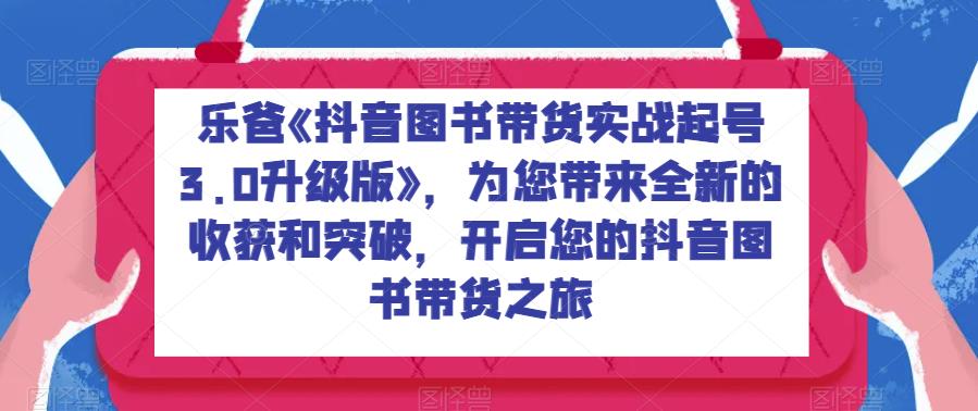 乐爸《抖音图书带货实战起号3.0升级版》，为您带来全新的收获和突破，开启您的抖音图书带货之旅网赚课程-副业赚钱-互联网创业-手机赚钱-挂机躺赚-宅商社副业--精品课程-知识付费-源码分享宅商社副业